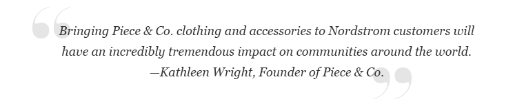 "Bringing Piece & Co. clothing and accessories to Nordstrom customers will have incredibly tremendous impact on communities around the world." -Kathleen Wright, Founder of Piece & Co.