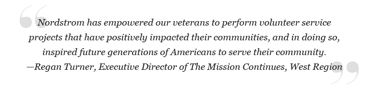 "Nordstrom has empowered our veterans to perform volunteer service projects that have positively impacted their communities, and in doing so, inspired future generations of Americans to serve their community." – Regan Turner, Executive Director of the Mission Continues, West region