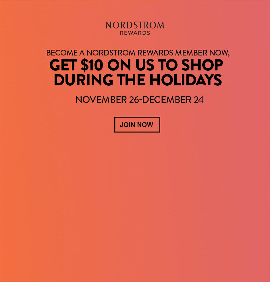 BECOME A NORDSTROM REWARDS MEMBER NOW, GET $10 ON US TO SHOP DURING THE HOLIDAYS NOVEMBER 26-DECEMBER 24