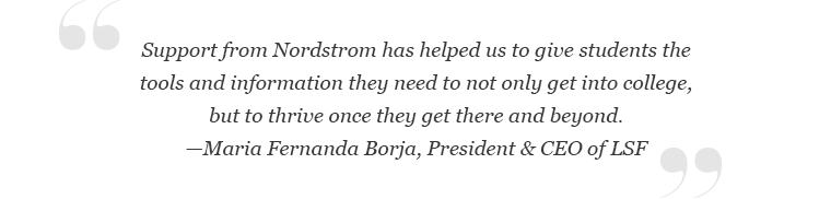 “Support from Nordstrom has helped us to give students the tools and information they need to not only get into college, but to thrive once they get there and beyond,” said Maria Fernanda Borja, President & CEO of LSF.