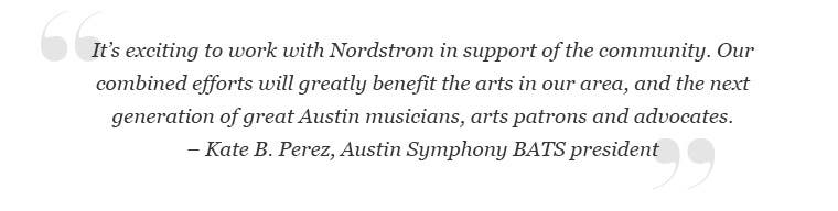 Kate B. Perez, Austin Symphony BATS president: "It's exciting to work with Nordstrom in support of the community. Our combined efforts will greatly benefit the arts in our area and the next generation of great Austin musicians, arts patrons and advocates."