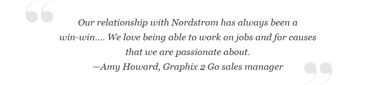 "Our relationship with Nordstrom has always been a win-win… We love being able to work on jobs and for causes that we are passionate about.” – Amy Howard, Graphix 2 Go sales manager