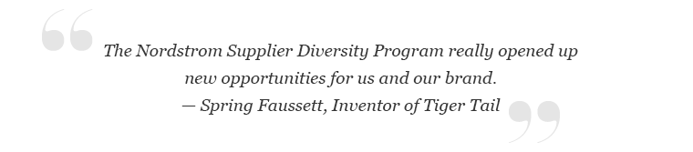 "The Nordstrom Supplier Diversity Program really opened up new opportunities for us and our brand." -Spring Faussett, Inventor of Tiger Tail