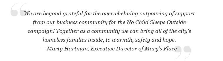 We are beyond grateful for the overwhelming outpouring of support from our business community for the No Child Sleeps Outside campaign! Together as a community we can bring all of the city's homeless families inside, to warmth, safety and hope. -Marty Hartman, Executive Director of Mary’s Place