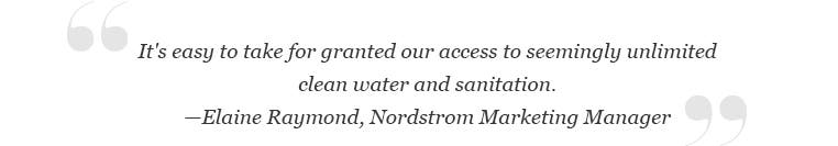 "It's easy to take for granted our access to seemingly unlimited clean water and sanitation." -Elaine Raymond, Nordstrom Marketing Manager.