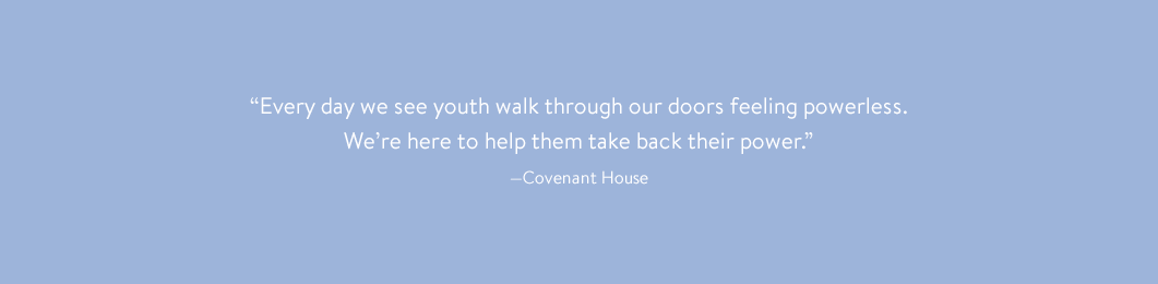 “Every day we see youth walk through our doors feeling powerless. We’re here to help them take back their power.” —Covenant House
