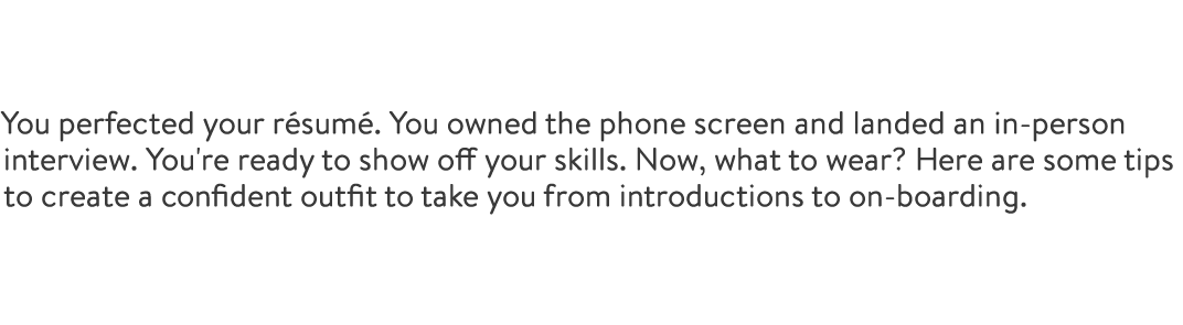 You perfected your résumé. You owned the phone screen and landed an in-person interview. You're ready to show off your skills. Now, what to wear? Here are some tips to create a confident outfit to take you from introductions to on-boarding.