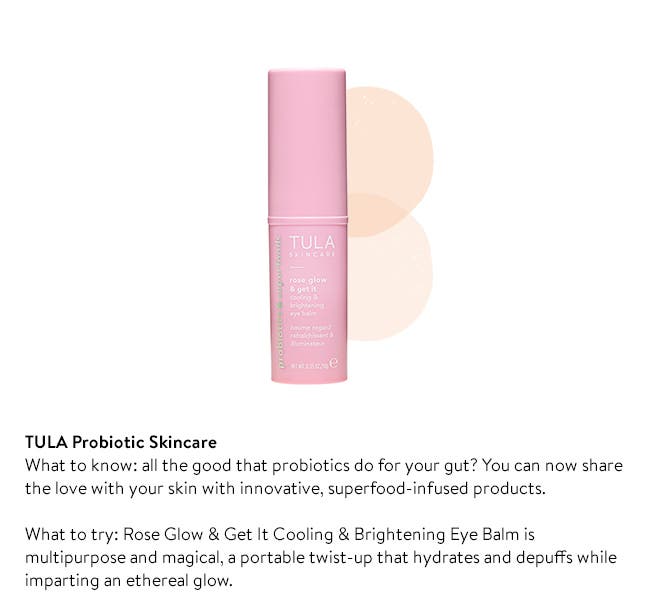 TULA Probiotic Skincare
What to know: all the good that probiotics do for your gut? You can now share the love with your skin with innovative, superfood-infused products. 

What to try: Rose Glow & Get It Cooling & Brightening Eye Balm is multipurpose and magical, a portable twist-up that hydrates and depuffs while imparting an ethereal glow.  