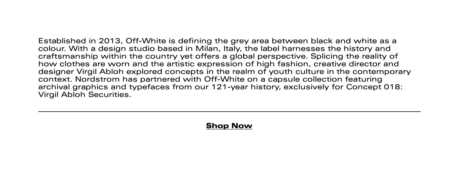 Established in 2013, Off-White is defining the grey area between black and white as a colour. With a design studio based in Milan, Italy, the label harnesses the history and craftsmanship within the country yet offers a global perspective. Splicing the reality of how clothes are worn and the artistic expression of high fashion, creative director and designer Virgil Abloh explored concepts in the realm of youth culture in the contemporary context. Nordstrom has partnered with Off-White on a capsule collection featuring archival graphics and typefaces from our 121-year history, exclusively for Concept 018: Virgil Abloh Securities.