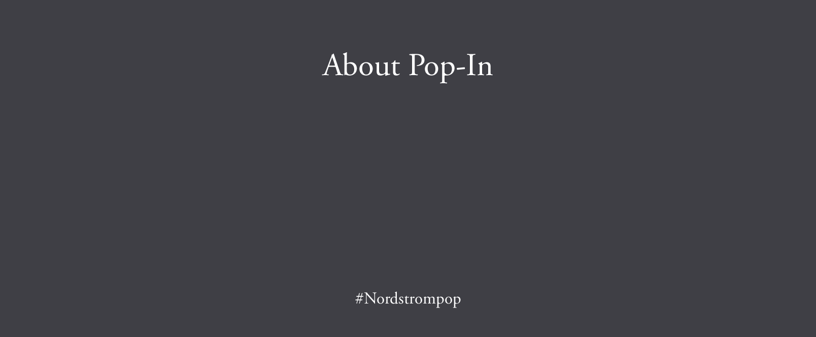 Pop-In@Nordstrom is an ongoing series of limited-time pop-up shops curated by Olivia Kim. Each shop presents new and exclusive products, designers and content built around a different theme or collaboration. Past Pop-In themes include poolside glamour, K-beauty, Paris, Earth Day, pets, '90s raves and road trips, to name a few—plus partnerships with HAY, goop, Aesop, Eileen Fisher, Nike, The North Face, Poketo and more. Find the Pop-In at selected stores and online at Nordstrom.ca/POP—and come back to visit us every month or so for a totally new Pop-In@Nordstrom.
