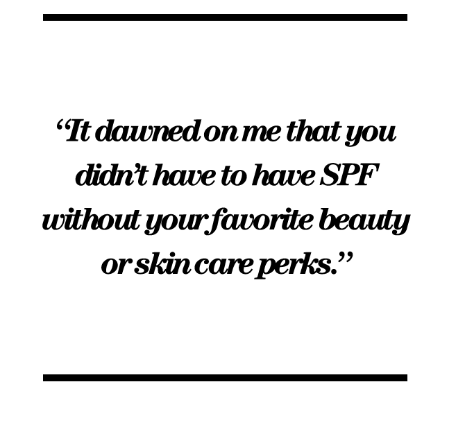 “It dawned on me that you didn’t have to have SPF without your favorite beauty or skin care perks.” 