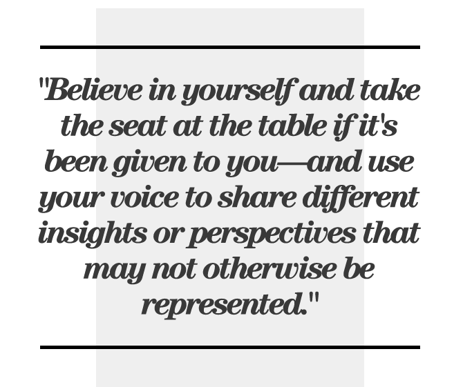 Believe in yourself and take the seat at the table if it's been given to you—and use your voice to share different insights or perspectives that may not otherwise be represented.