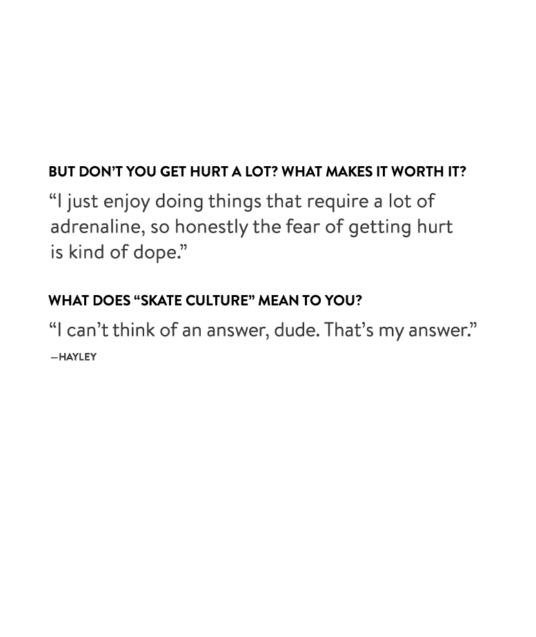 But don’t you get hurt a lot? What makes it worth it?
“I just enjoy doing things that require a lot of adrenaline, so honestly the fear of getting hurt is kind of dope.”
What does “skate culture” mean to you?
“I can’t think of an answer, dude. That’s my answer.” —Hayley