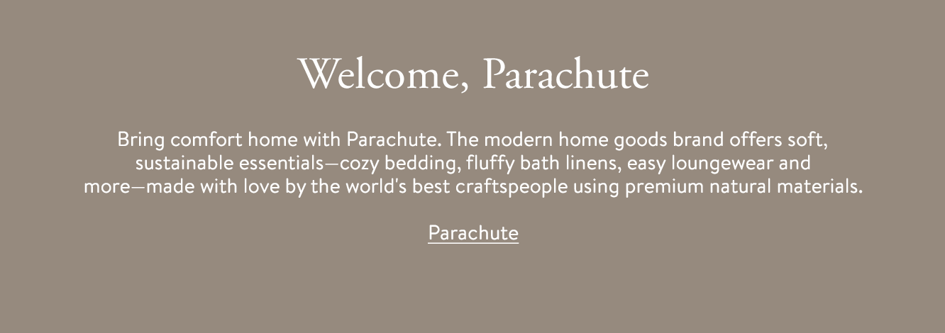 Welcome, Parachute. Bring comfort home with Parachute. The modern home goods brand offers soft, sustainable essentials—cozy bedding, fluffy bath linens, easy loungewear and more—made with love by the world's best craftspeople using premium natural materials.