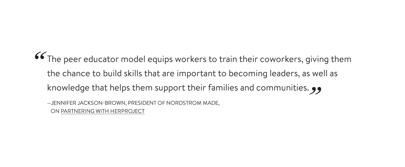 "The peer educator model equips workers to train their coworkers, giving them the chance to build skills that are important to becoming leaders, as well as knowledge that helps them support their families and communities." –Jennifer Jackson-Brown, President of Nordstrom Made, on partnering with HERProject