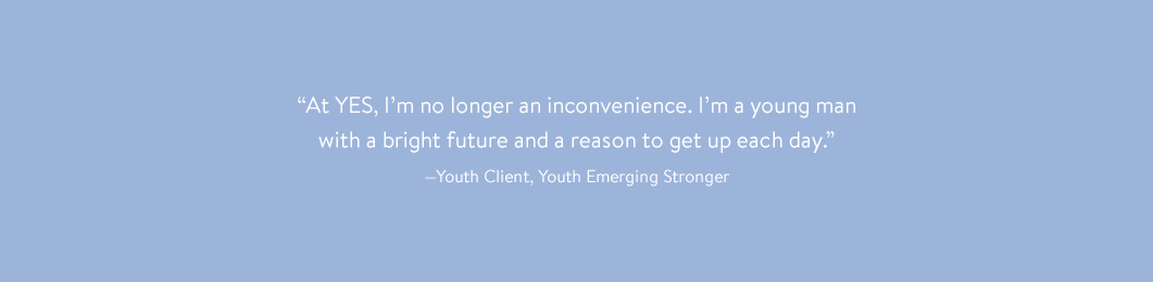 “At YES, I’m no longer an inconvenience. I’m a young man with a bright future and a reason to get up each day.” —Youth Client, Youth Emerging Stronger