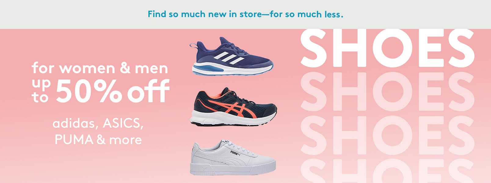 Find so much new is store for so much less. Shoes for women and men, up to fifty percent off. By Adidas, ASICS, PUMA and more.