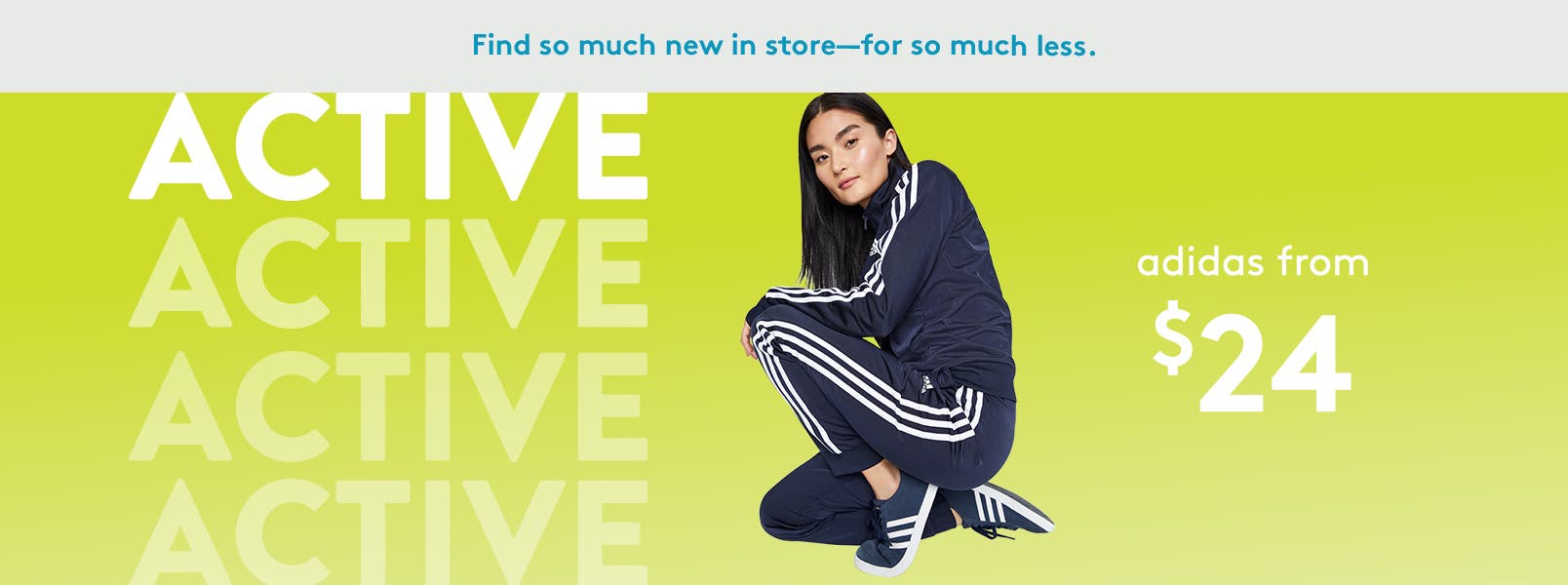 Find so much new in store for so much less. 
Like active styles for women by Adidas from twenty-four dollars.