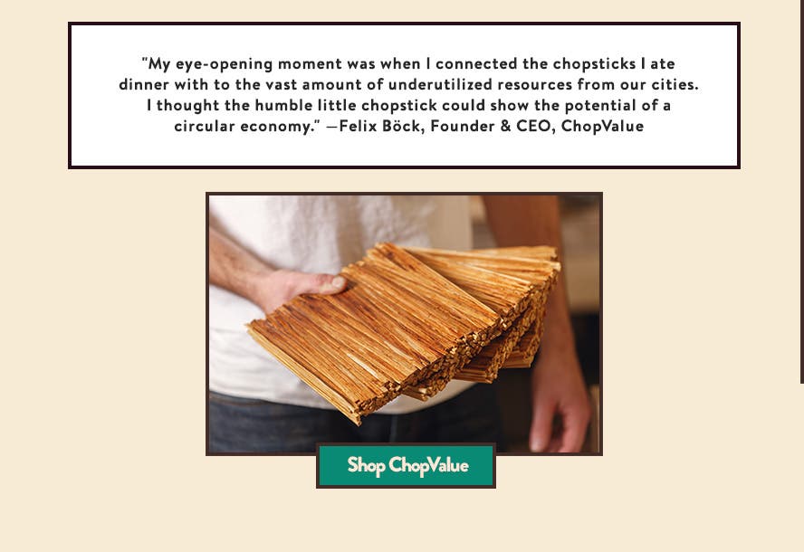 "My eye-opening moment was when I connected the chopsticks I ate dinner with to the vast amount of underutilized resources from our cities. I thought the humble little chopstick could show the potential of a circular economy." —Felix Böck, Founder & CEO, ChopValue
