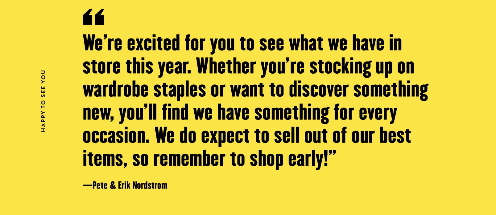 "We're excited for you to see what we have in store this year. Whether you're stocking up on wardrobe staples or want to discover something new, you'll find we have something for every occasion. We do expect to sell out of our best items, so remember to shop early!"
—Pete & Erik Nordstrom