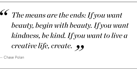 "The means are the ends: If you want beauty, begin with beauty. If you want kindness, be kind, If you want to live a creative life, create." - Chase Polan