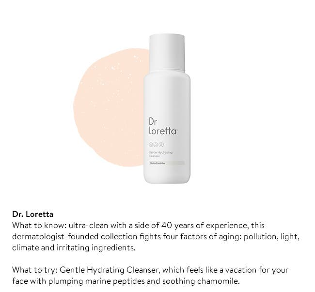 Dr. Loretta
What to know: ultra-clean with a side of 40 years of experience, this dermatologist-founded collection fights four factors of aging: pollution, light, climate and irritating ingredients. 

What to try: Gentle Hydrating Cleanser, which feels like a vacation for your face with plumping marine peptides and soothing chamomile. 