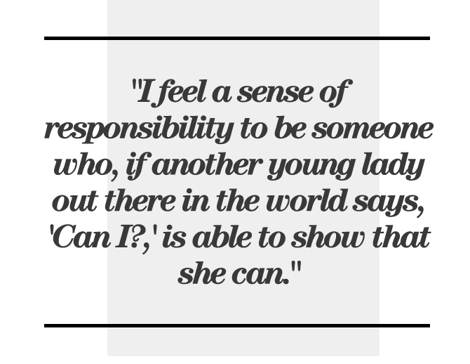 "I feel a sense of responsibility to be someone who, if another young lady out there in the world says, 'Can I?,' is able to show that she can."