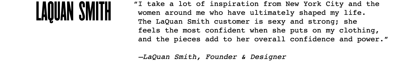 “I take a lot of inspiration from New York City and the women around me who have ultimately shaped my life. The LaQuan Smith customer is sexy and strong; she feels the most confident when she puts on my clothing, and the pieces add to her overall confidence and power.”