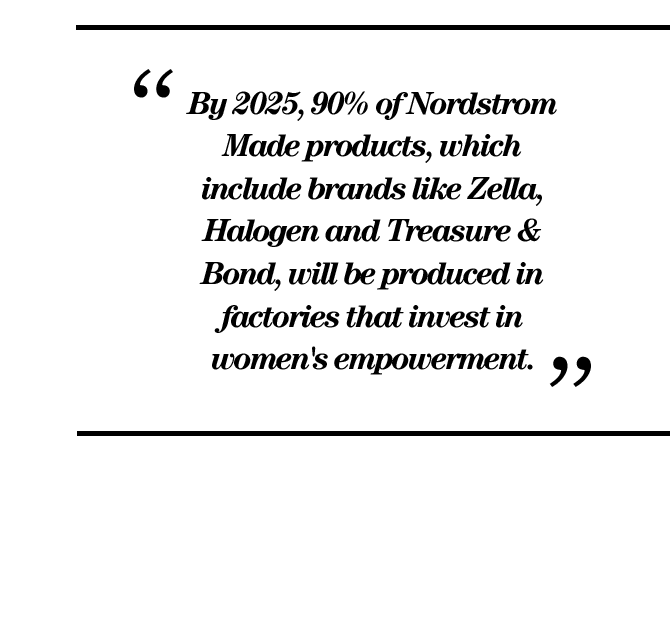 "By 2025, 90% of Nordstrom Made products, which include brands like Zella, Halogen and Treasure & Bond, will be produced in factories that invest in women's empowerment."