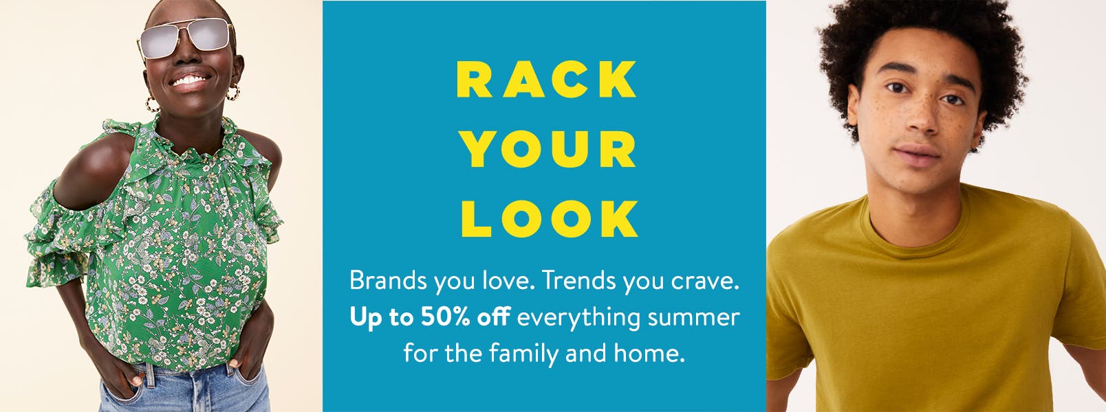 Rack your look. Brands you love. Trends you crave. Up to fifty percent off everything summer for the family and home.