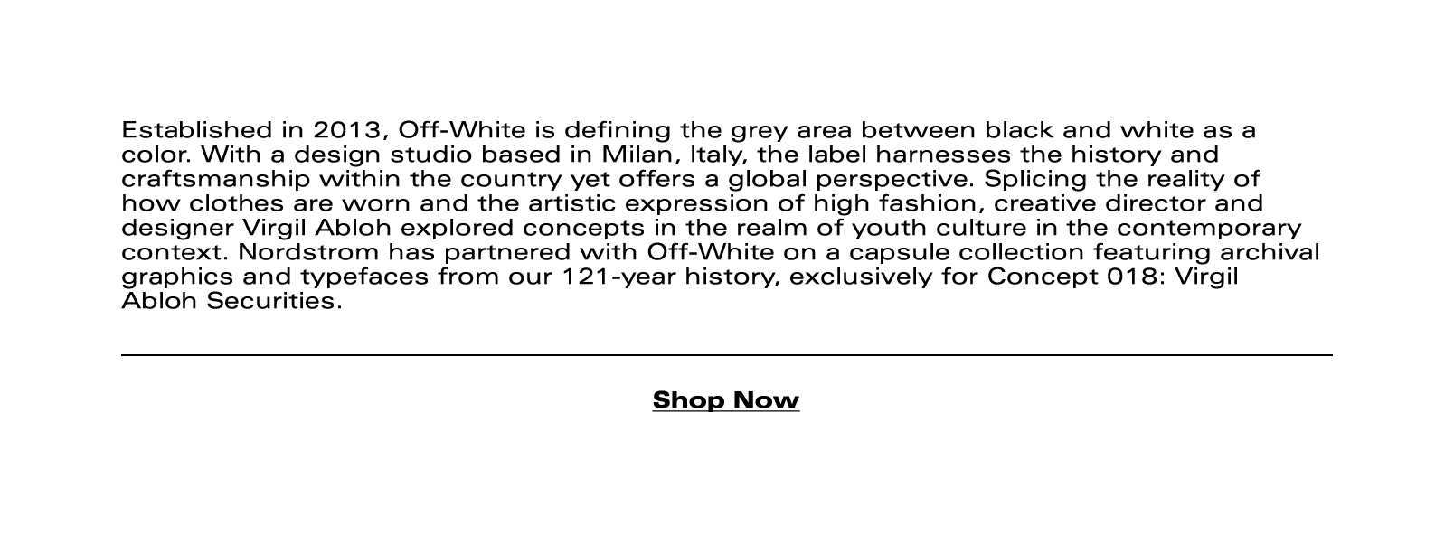Established in 2013, Off-White is defining the grey area between black and white as a color. With a design studio based in Milan, Italy, the label harnesses the history and craftsmanship within the country yet offers a global perspective. Splicing the reality of how clothes are worn and the artistic expression of high fashion, creative director and designer Virgil Abloh explored concepts in the realm of youth culture in the contemporary context. Nordstrom has partnered with Off-White on a capsule collection featuring archival graphics and typefaces from our 121-year history, exclusively for Concept 018: Virgil Abloh Securities.