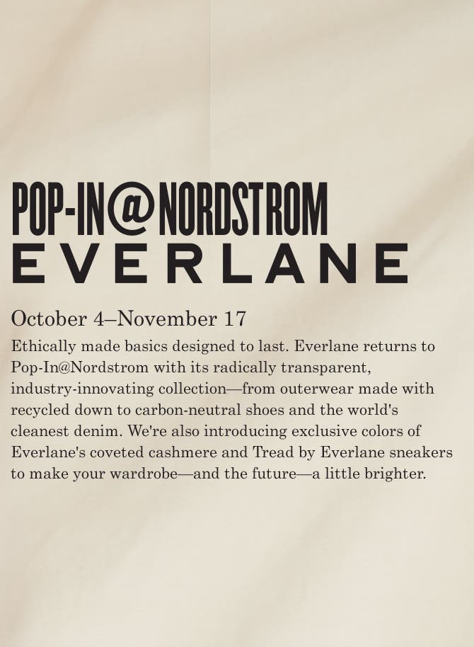Pop-In@Nordstrom Everlane. October 4–November 17. Ethically made basics designed to last. Everlane returns to Pop-In@Nordstrom with its radically transparent, industry-innovating collection—from outerwear made with recycled down to carbon-neutral shoes and the world's cleanest denim. We're also introducing exclusive colors of Everlane's coveted cashmere and Tread by Everlane sneakers to make your wardrobe—and the future—a little brighter.