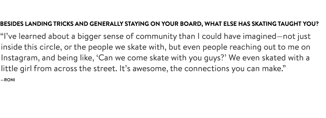 Besides landing tricks and generally staying on your board, what else has skating taught you?
“I’ve learned about a bigger sense of community than I could have imagined—not just inside this circle, or the people we skate with, but even people reaching out to me on Instagram, and being like, ‘Can we come skate with you guys?’ We even skated with a little girl from across the street. It’s awesome, the connections you can make.” —Roni