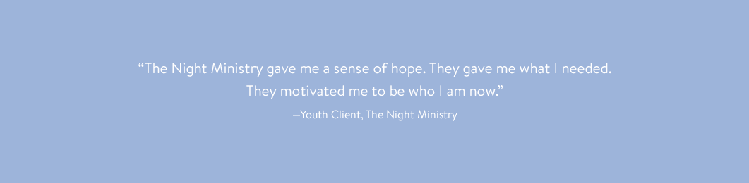 “The Night Ministry gave me a sense of hope. They gave me what I needed. They motivated me to be who I am now.” —Youth Client, The Night Ministry 