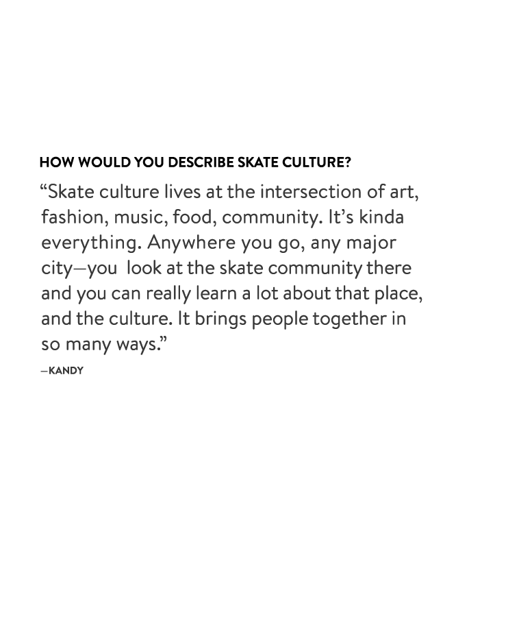 How would you describe skate culture?
“Skate culture lives at the intersection of art, fashion, music, food, community. It’s kinda everything. Anywhere you go, any major city—you look at the skate community there and you can really learn a lot about that place, and the culture. It brings people together in so many ways.” —Kandy