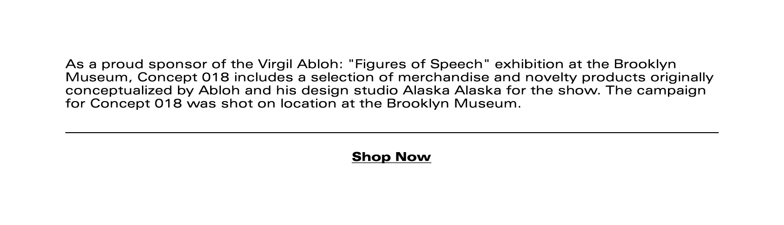 As a proud sponsor of the Virgil Abloh: "Figures of Speech" exhibition at the Brooklyn Museum, Concept 018 includes a selection of merchandise and novelty products originally conceptualized by Abloh and his design studio Alaska Alaska for the show. The campaign for Concept 018 was shot on location at the Brooklyn Museum.