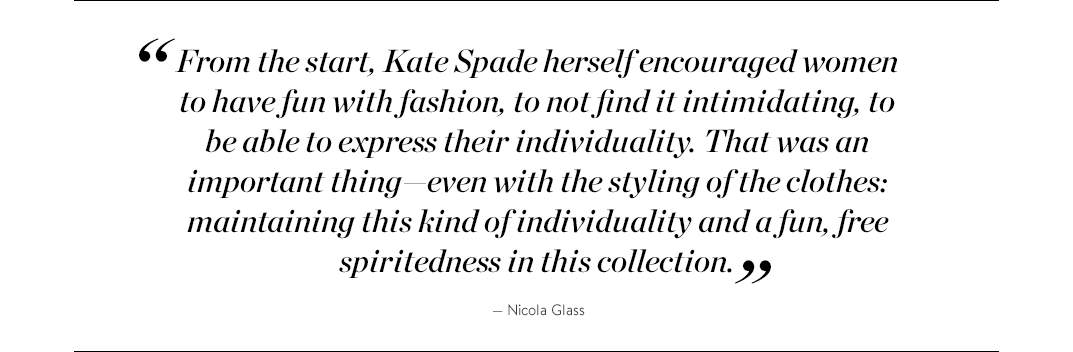 "From the start, Kate Spade herself encouraged women to have fun with fashion, to not find it intimidating, to be able to express their individuality. That was an important thing—even with the styling of the clothes: maintaining this kind of individuality and a fun, free spiritedness in this collection." —Nicola Glass