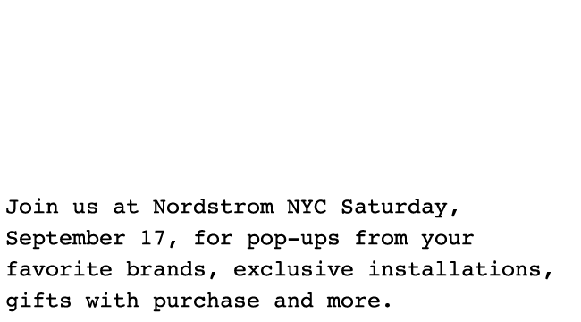 Join us at Nordstrom NYC Saturday, September 17, for pop-ups from your favorite brands, exclusive installations, gifts with purchase and more.