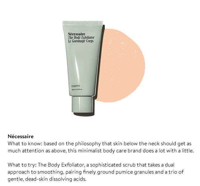 Nécessaire
What to know: based on the philosophy that skin below the neck should get as much attention as above, this minimalist body care brand does a lot with a little.

What to try: The Body Exfoliator, a sophisticated scrub that takes a dual approach to smoothing, pairing finely ground pumice granules and a trio of gentle, dead-skin dissolving acids. 