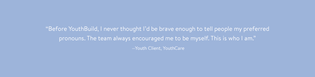 “Before YouthBuild, I never thought I’d be brave enough to tell people my preferred pronouns. The team always encouraged me to be myself. This is who I am.” —Youth Client, YouthCare