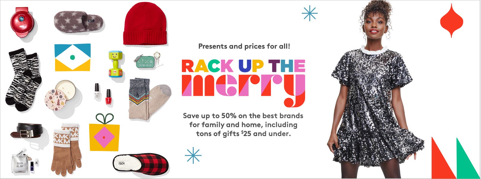 Presents and prices for all! Rack up the merry. Save up to fifty percent on the best brands for family and home, including tons of great gifts for twenty-five dollars and under.