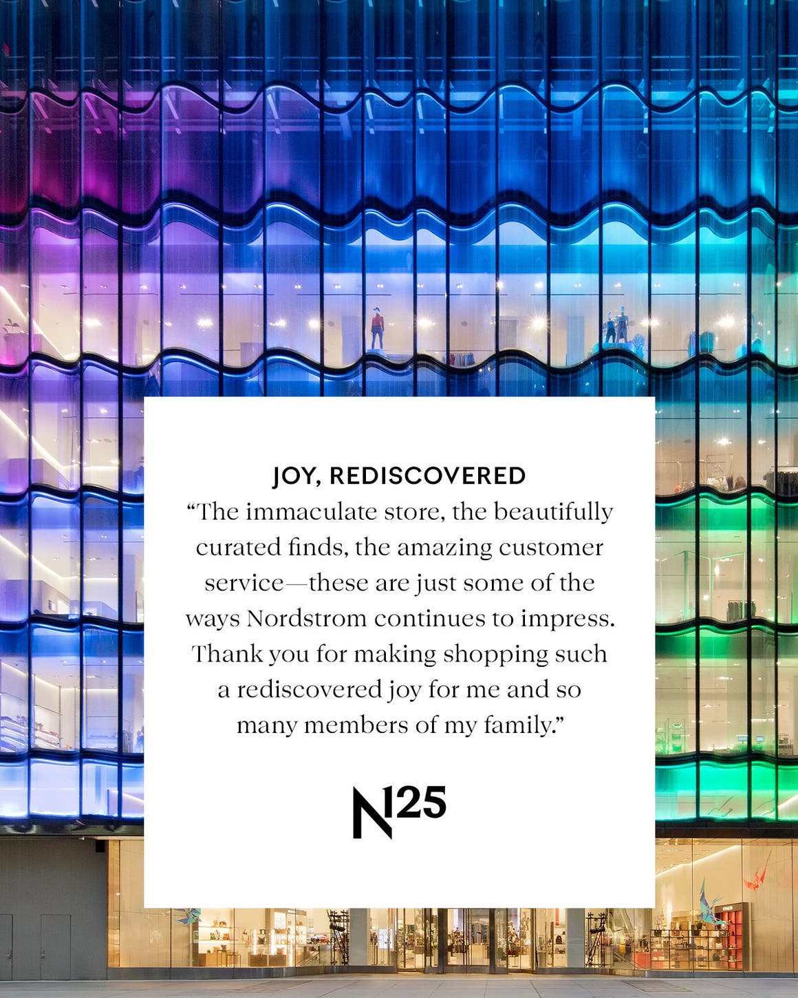 JOY, REDISCOVERED ‟The immaculate store, the beautifully curated finds, the amazing customer service—these are just some of the ways Nordstrom continues to impress. Thank you for making shopping such a rediscovered joy for me and so many members of my family.”
