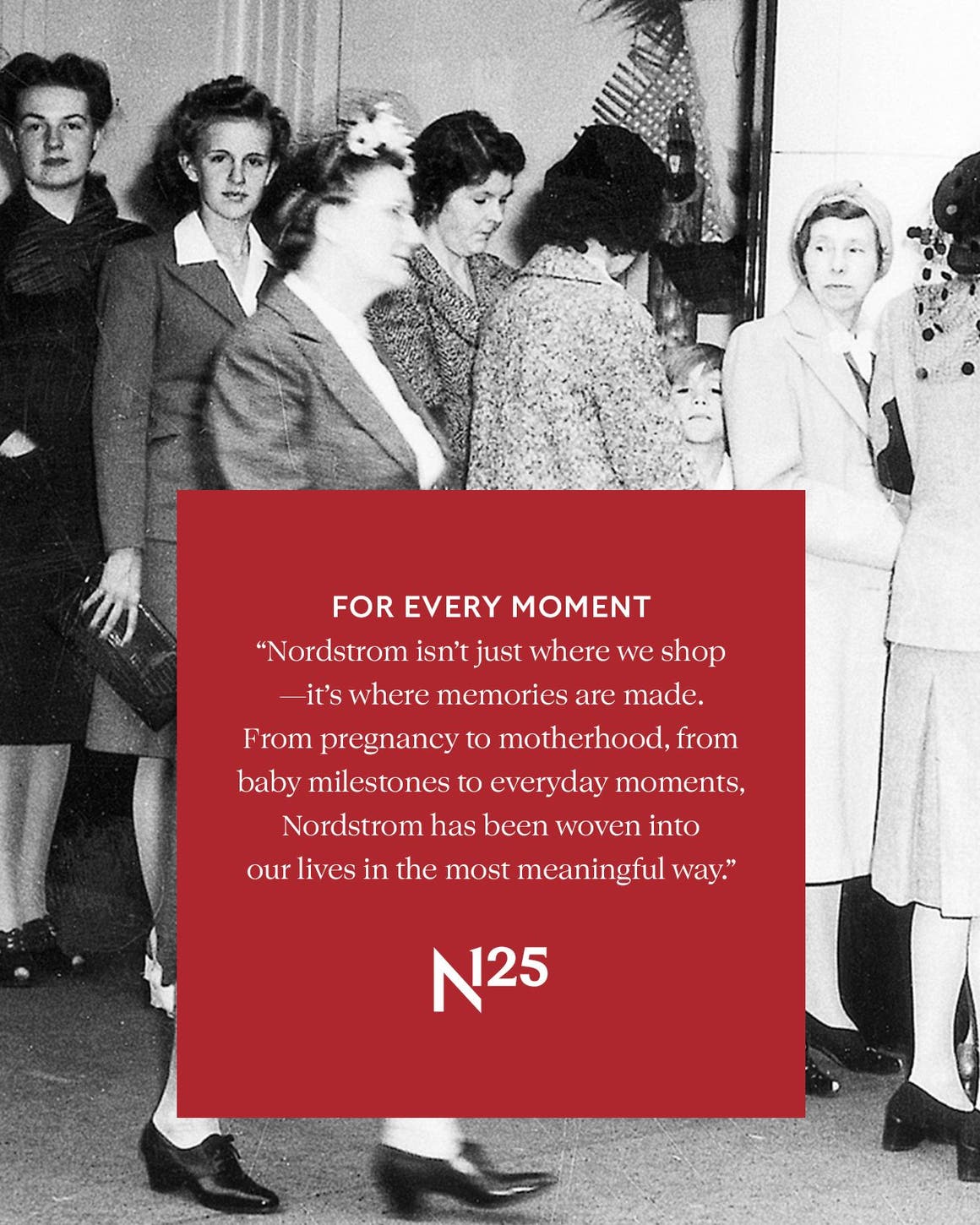 FOR EVERY MOMENT ‟Nordstrom isn’t just where we shop—it’s where memories are made. From pregnancy to motherhood, from baby milestones to everyday moments, Nordstrom has been woven into our lives in the most meaningful way.”