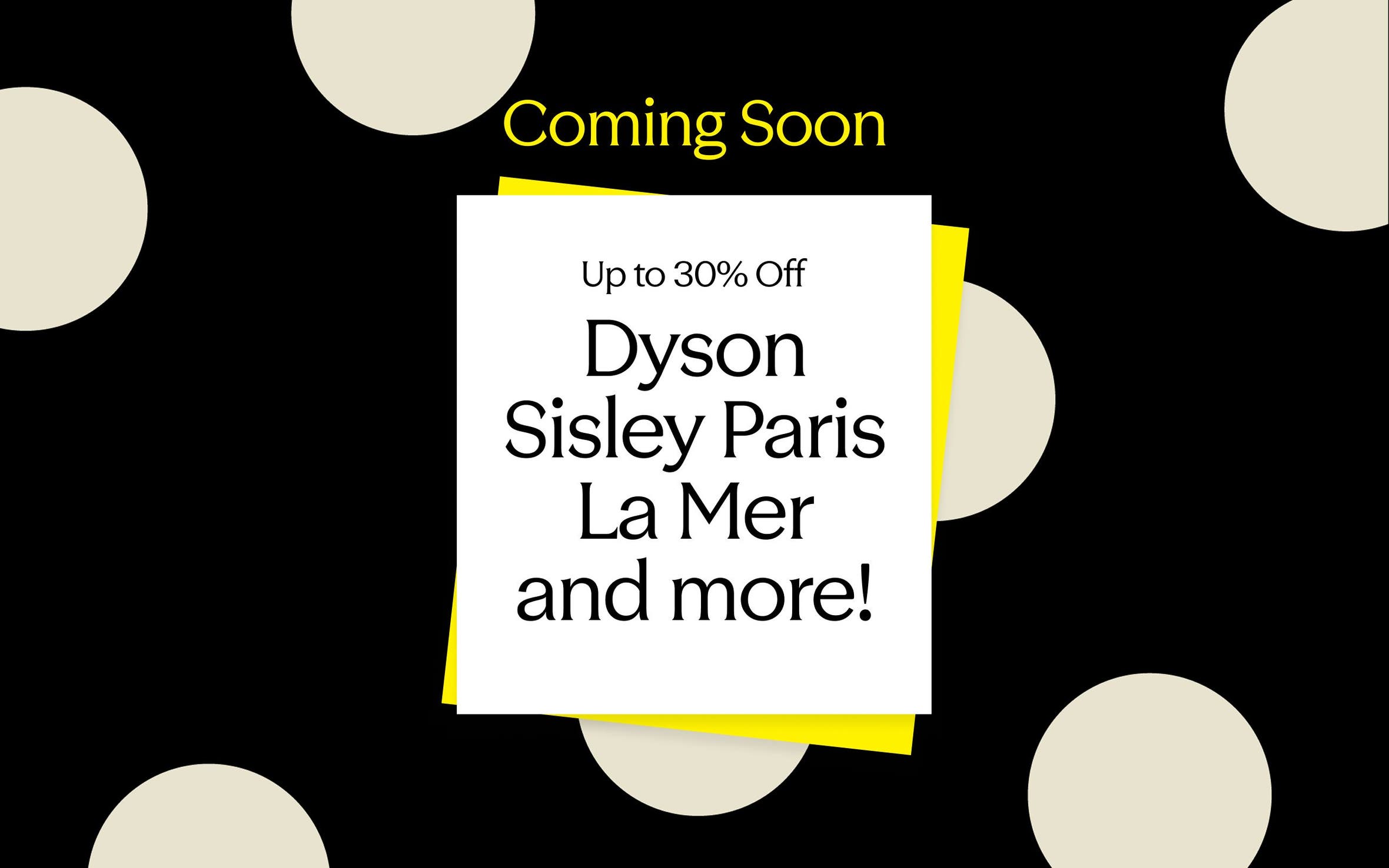 Coming soon! Up to 30% off: Dyson, Sisley Paris, La Mer and more.