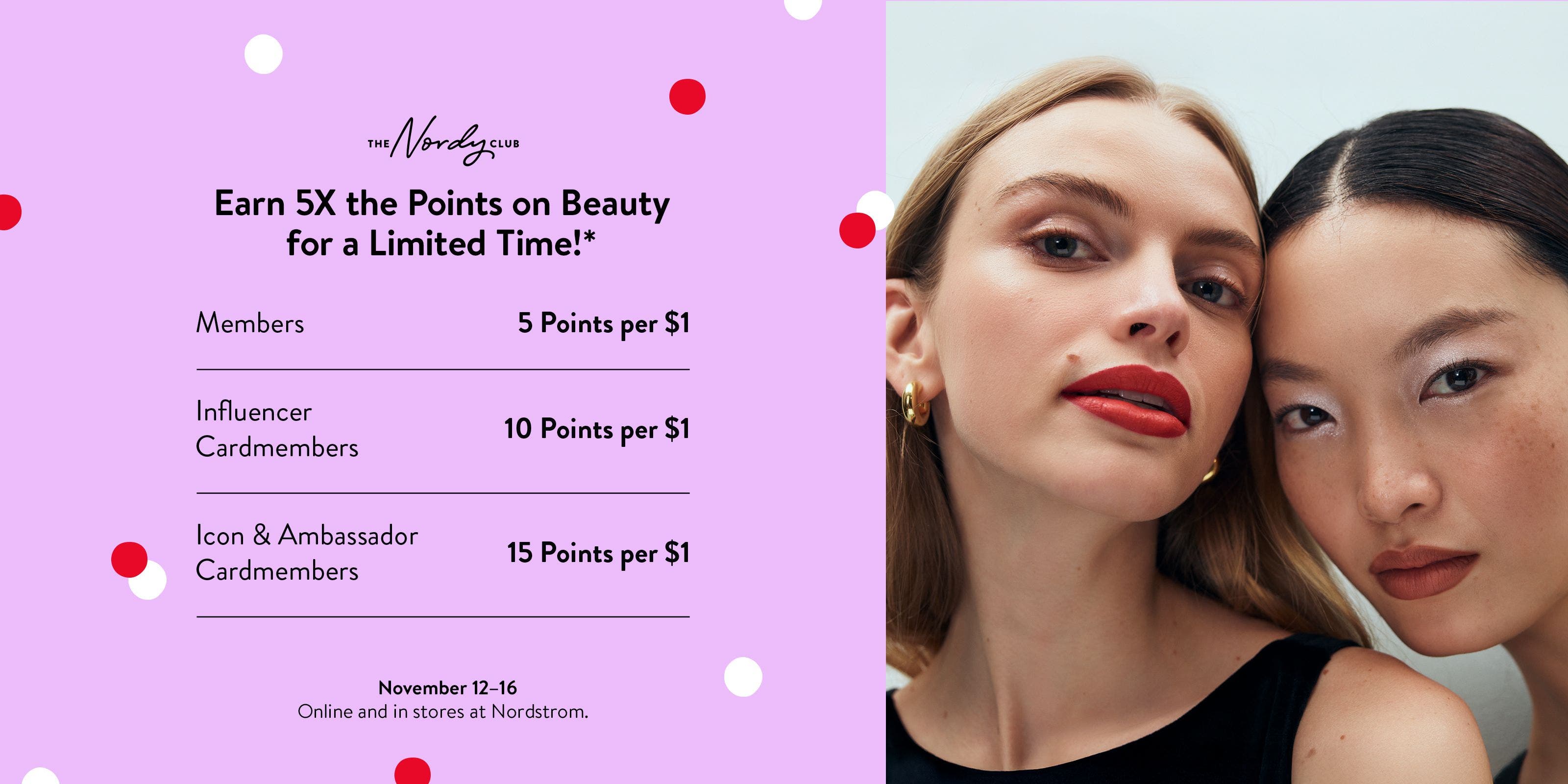 Earn 5X the points on beauty November 12 to 16. Members: 5 points per $1. Influencer cardmembers: 10 points per $1. Icon & Ambassador cardmembers: 15 points per $1. 