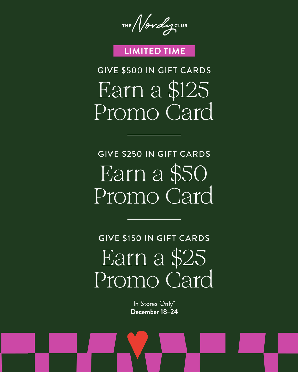 Give $500 in gift cards, earn a $125 promo card. Give $250 in gift cards, earn a $50 promo card. Give $150 in gift cards, earn a $25 promo card. In stores only December 18 to 24.