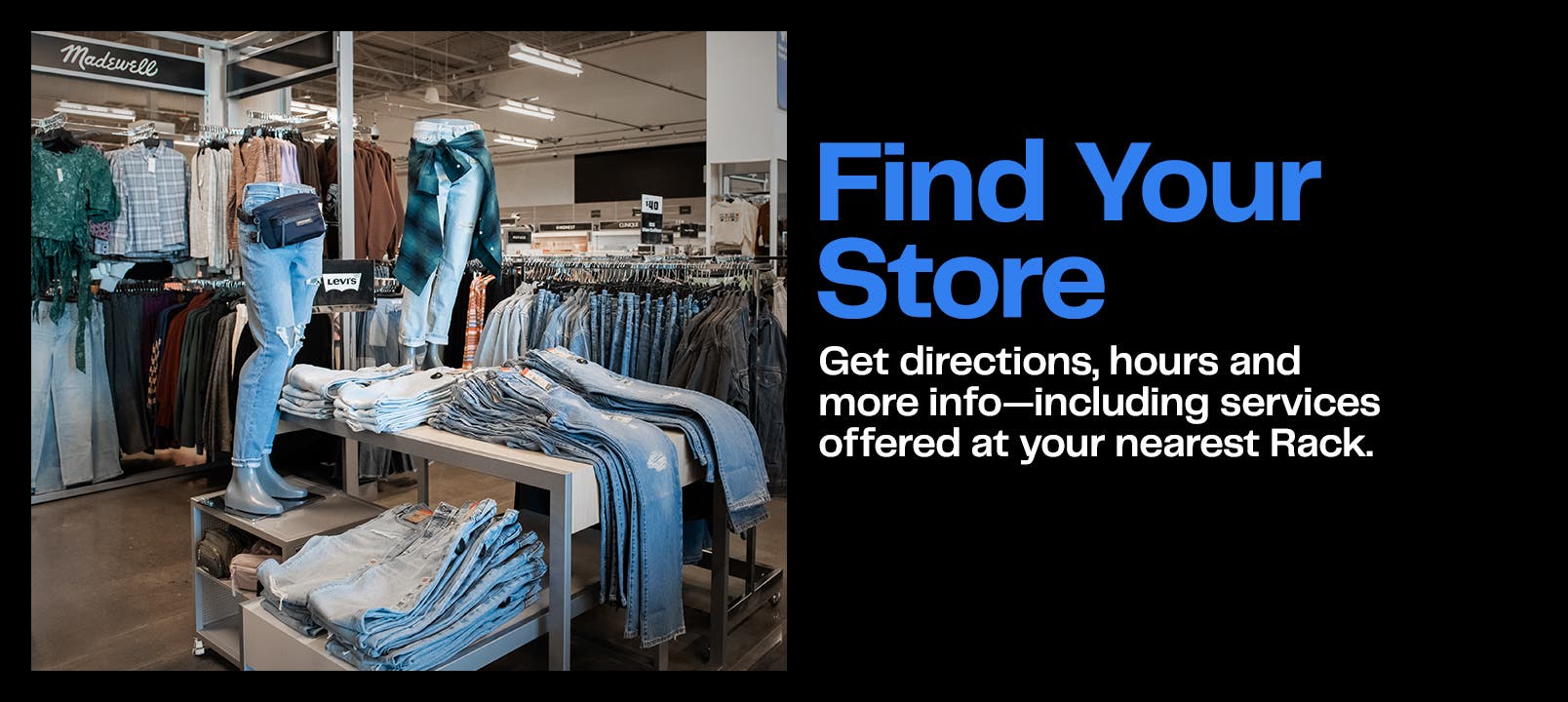 Find your store. Get directions, hours and more info—including services offered at your nearest Rack. 
Image: inside of a Rack store with a display of tons of denim, casual shirts and a belt bag.