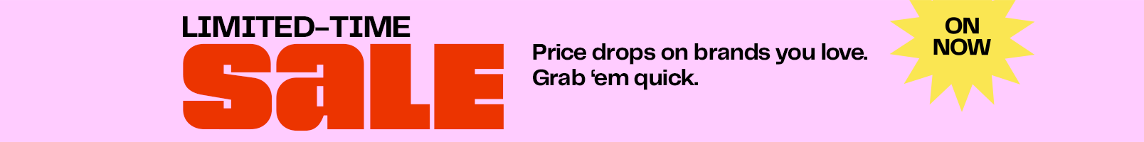 Limited-time sale. Prices drops on brands you love. Grab ‘em quick.