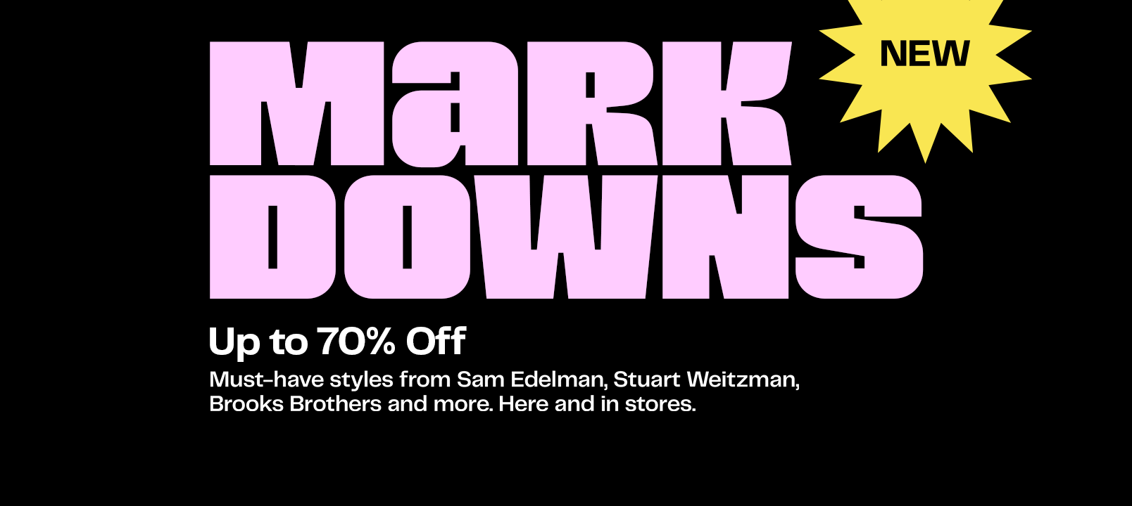 New markdowns. Up to seventy percent off. Must-have styles from Sam Edelman, Stuart Weitzman, Brooks Brothers and more. Here and in stores.