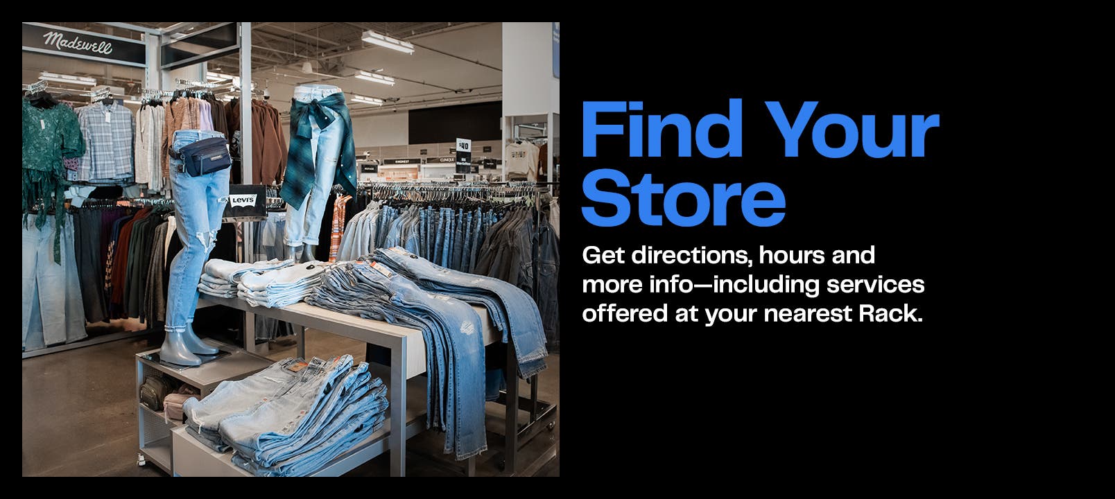 Find your store. Get directions, hours and more info—including services offered at your nearest Rack. 
Image: inside of a Rack store with a display of tons of denim, casual shirts and a belt bag.